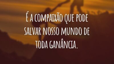 É a compaixão que pode salvar nosso mundo de toda ganância.