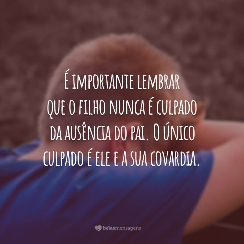 É importante lembrar que o filho nunca é culpado da ausência do pai. O único culpado é ele e a sua covardia.