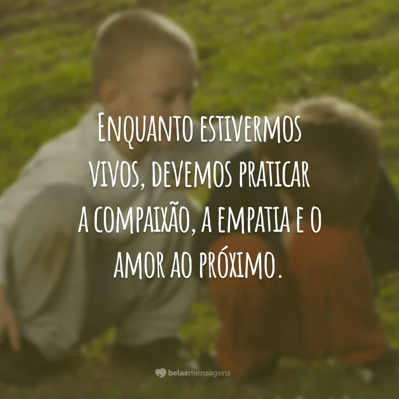 Enquanto estivermos vivos, devemos praticar a compaixão, a empatia e o amor ao próximo.