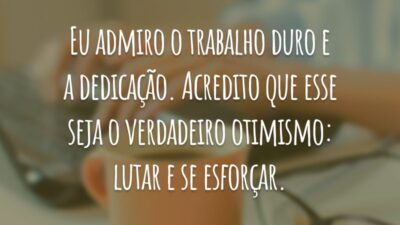 Eu admiro o trabalho duro e a dedicação. Acredito que esse seja o verdadeiro otimismo: lutar e se esforçar.