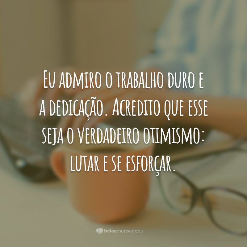 Eu admiro o trabalho duro e a dedicação. Acredito que esse seja o verdadeiro otimismo: lutar e se esforçar.