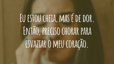 Eu estou cheia, mas é de dor. Então, preciso chorar para esvaziar o meu coração.
