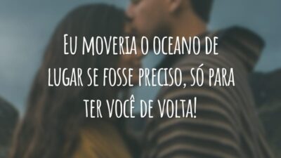 Eu moveria o oceano de lugar se fosse preciso, só para ter você de volta!