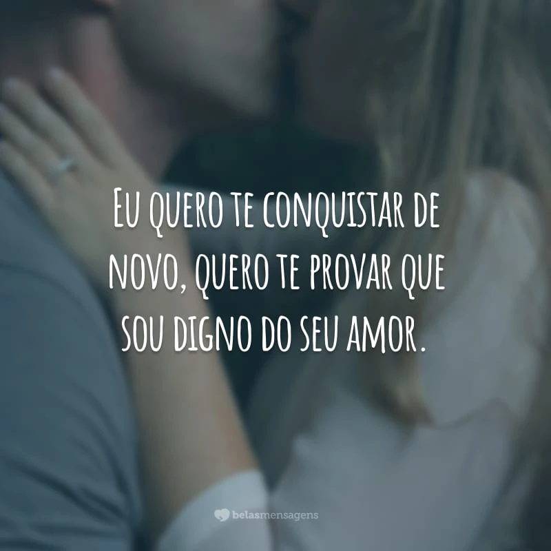 Eu quero te conquistar de novo, quero te provar que sou digno do seu amor.