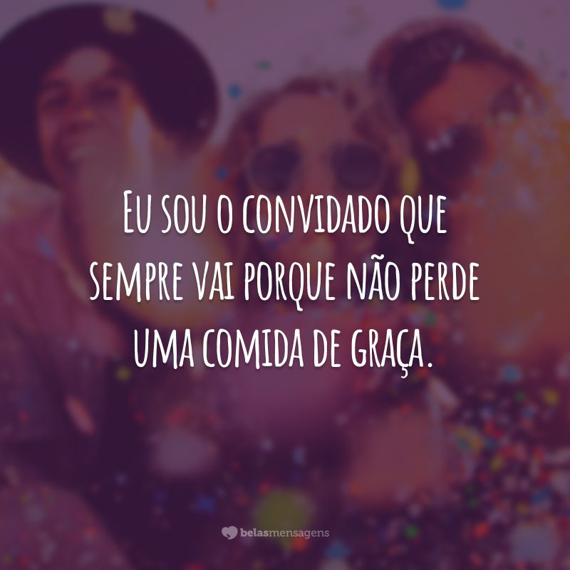 Eu sou o convidado que sempre vai porque não perde uma comida de graça.