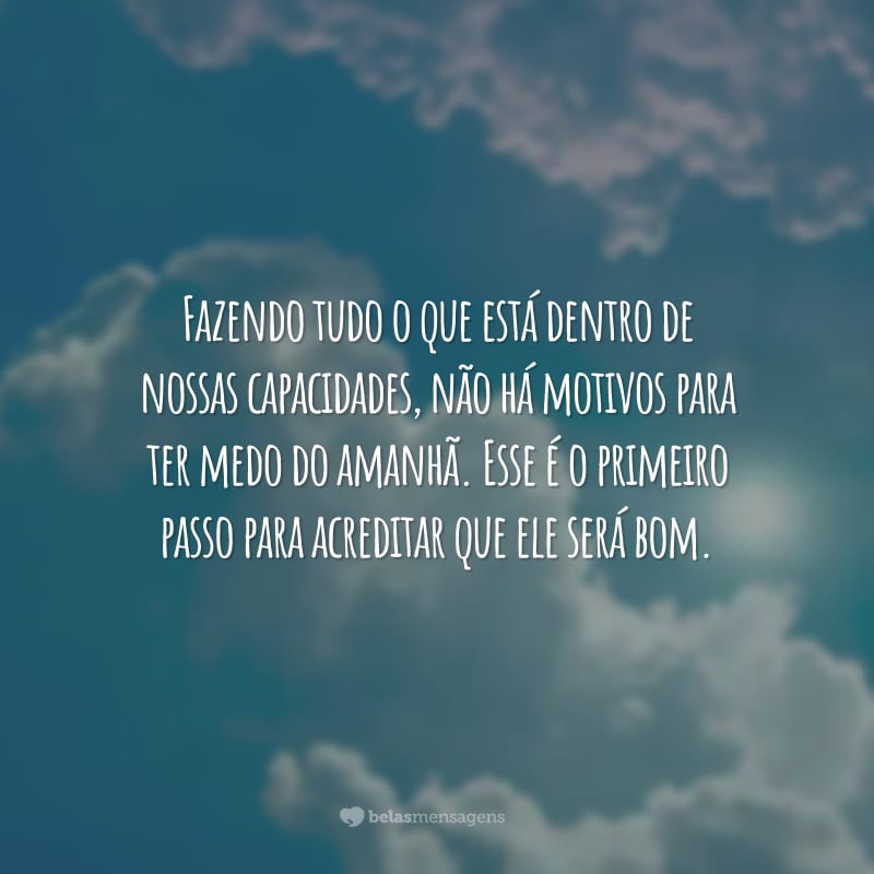 Fazendo tudo o que está dentro de nossas capacidades, não há motivos para ter medo do amanhã. Esse é o primeiro passo para acreditar que ele será bom.