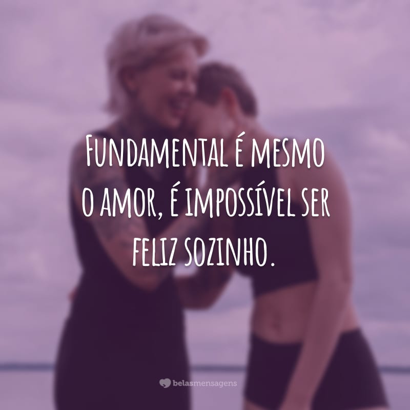 Fundamental é mesmo o amor, é impossível ser feliz sozinho.