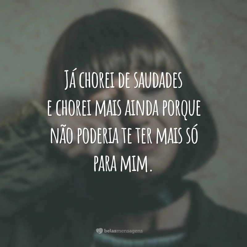 Já chorei de saudades e chorei mais ainda porque não poderia te ter mais só para mim.