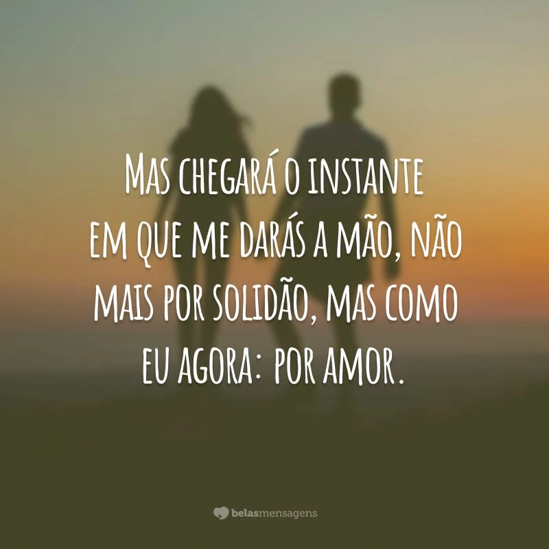 Mas chegará o instante em que me darás a mão, não mais por solidão, mas como eu agora: por amor.