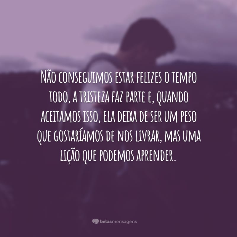 Não conseguimos estar felizes o tempo todo, a tristeza faz parte e, quando aceitamos isso, ela deixa de ser um peso que gostaríamos de nos livrar, mas uma lição que podemos aprender.