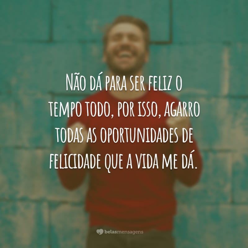 Não dá para ser feliz o tempo todo, por isso, agarro todas as oportunidades de felicidade que a vida me dá.