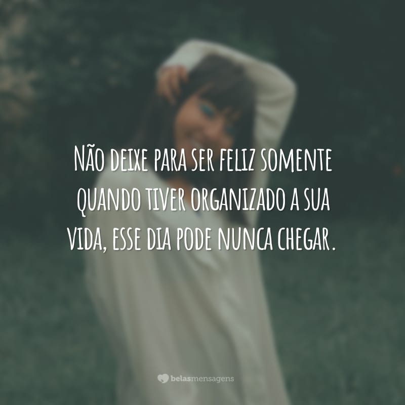 Não deixe para ser feliz somente quando tiver organizado a sua vida, esse dia pode nunca chegar.