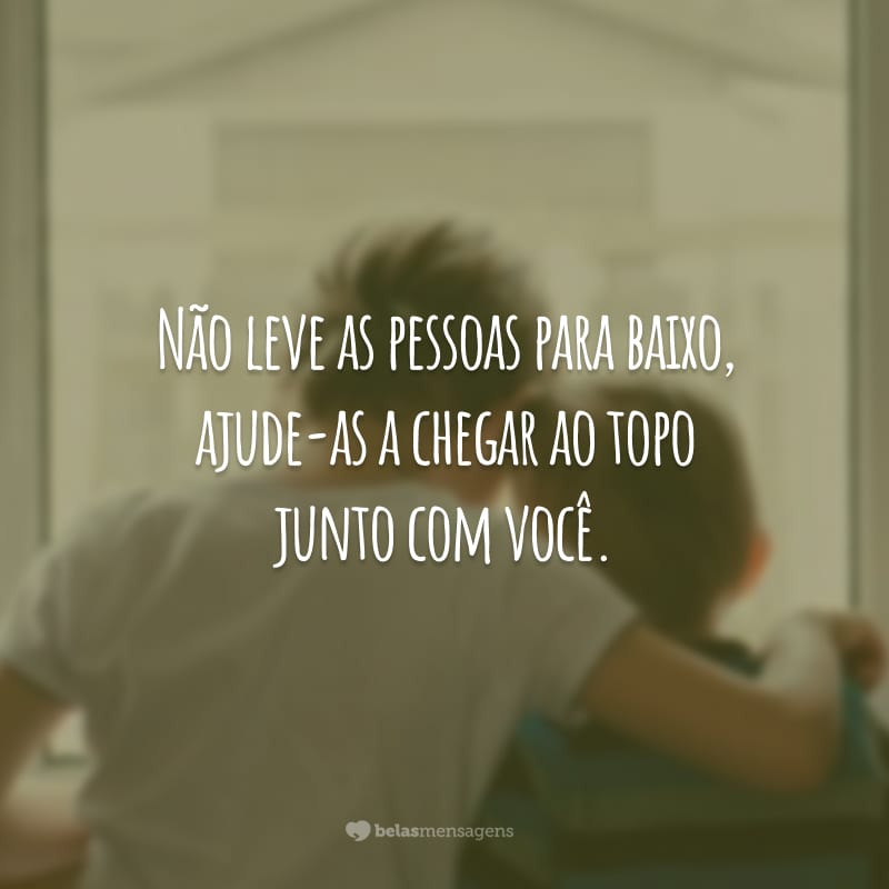 Não leve as pessoas para baixo, ajude-as a chegar ao topo junto com você.