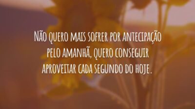Não quero mais sofrer por antecipação pelo amanhã, quero conseguir aproveitar cada segundo do hoje.