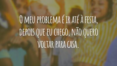O meu problema é ir até à festa, depois que eu chego, não quero voltar para casa.