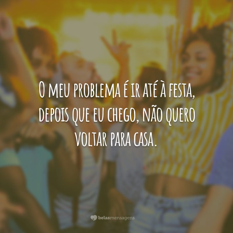 O meu problema é ir até à festa, depois que eu chego, não quero voltar para casa.