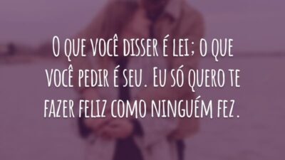 O que você disser é lei; o que você pedir é seu. Eu só quero te fazer feliz como ninguém fez.