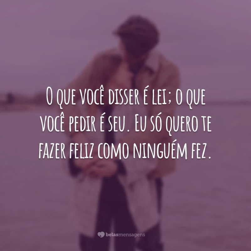 O que você disser é lei; o que você pedir é seu. Eu só quero te fazer feliz como ninguém fez.