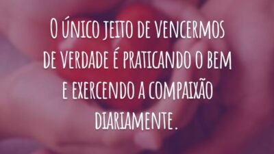 O único jeito de vencermos de verdade é praticando o bem e exercendo a compaixão diariamente.