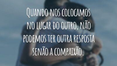 Quando nos colocamos no lugar do outro, não podemos ter outra resposta senão a compaixão.