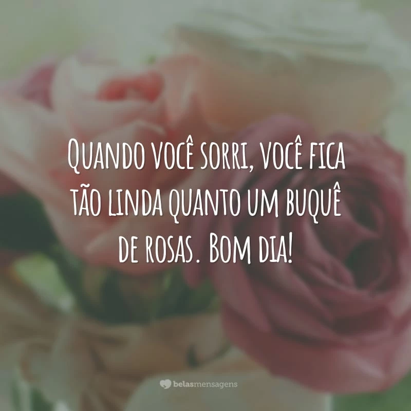 Quando você sorri, você fica tão linda quanto um buquê de rosas. Bom dia!