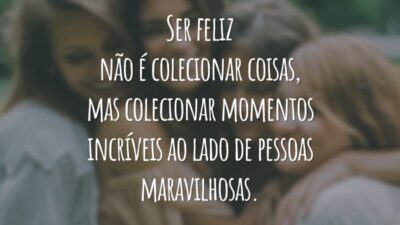 Ser feliz não é colecionar coisas, mas colecionar momentos incríveis ao lado de pessoas maravilhosas.
