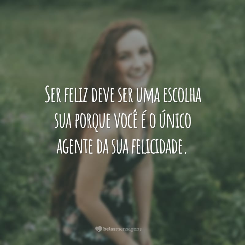 Ser feliz deve ser uma escolha sua porque você é o único agente da sua felicidade.