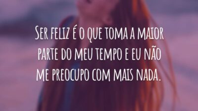 Ser feliz é o que toma a maior parte do meu tempo e eu não me preocupo com mais nada.