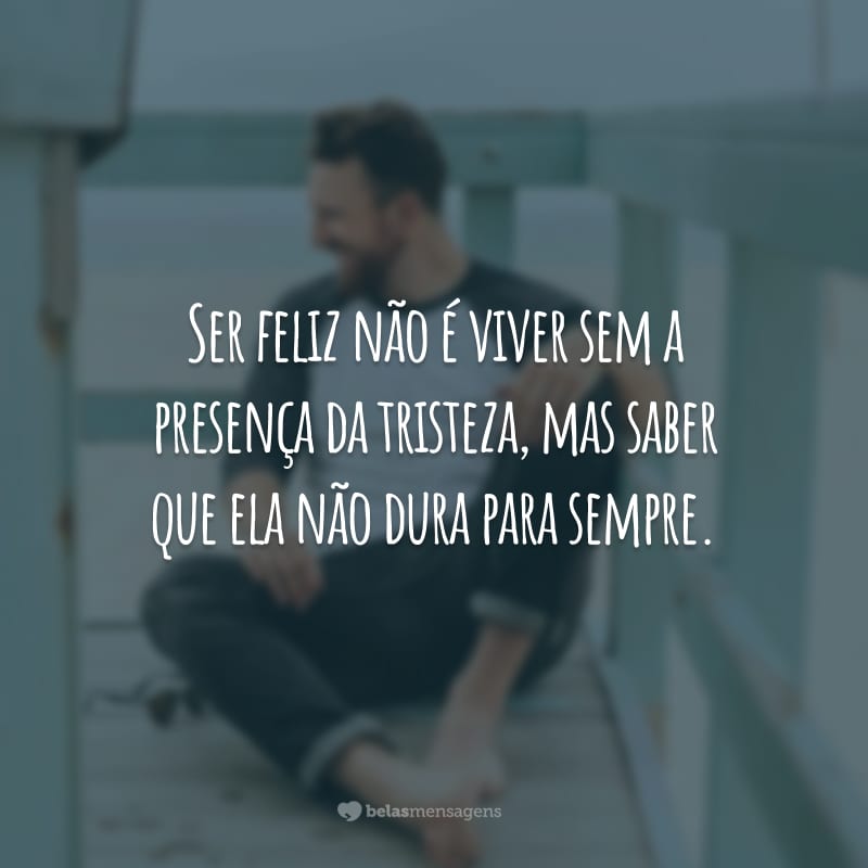 Ser feliz não é viver sem a presença da tristeza, mas saber que ela não dura para sempre.