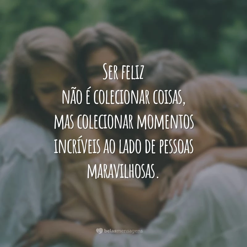 Ser feliz não é colecionar coisas, mas colecionar momentos incríveis ao lado de pessoas maravilhosas.