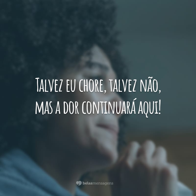 Talvez eu chore, talvez não, mas a dor continuará aqui!