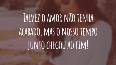 Talvez o amor não tenha acabado, mas o nosso tempo junto chegou ao fim!