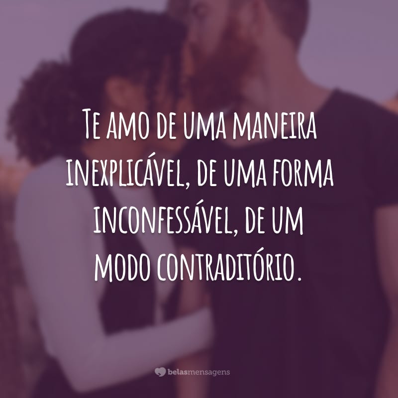 Te amo de uma maneira inexplicável, de uma forma inconfessável, de um modo contraditório.