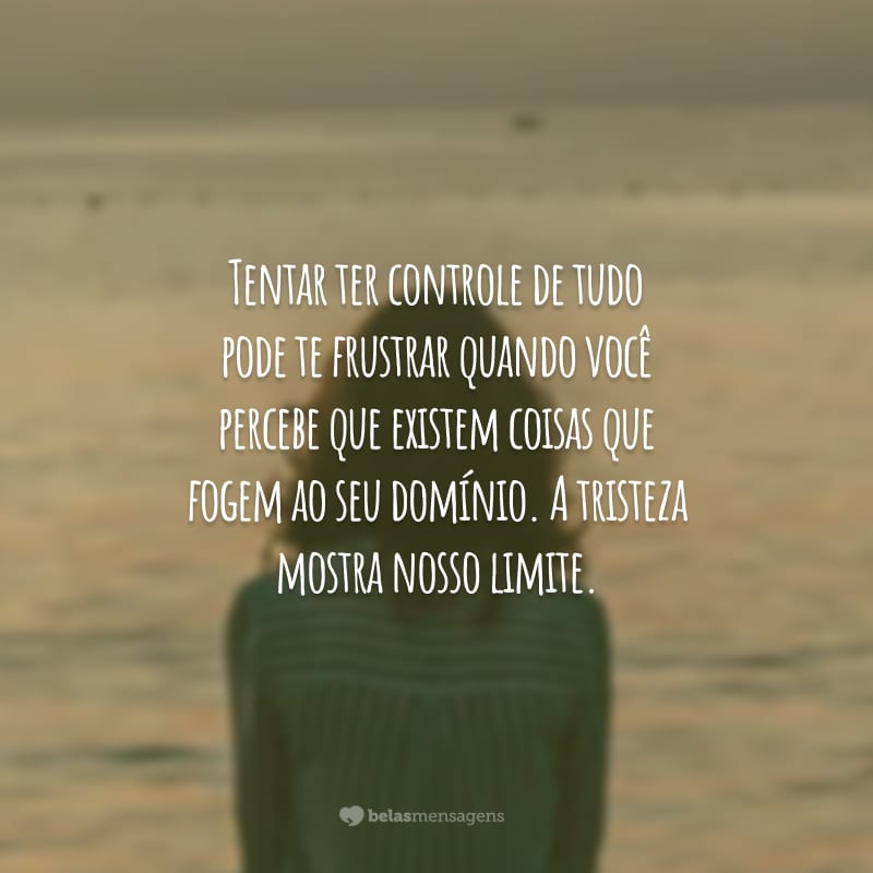 Tentar ter controle de tudo pode te frustrar quando você percebe que existem coisas que fogem ao seu domínio. A tristeza mostra nosso limite.