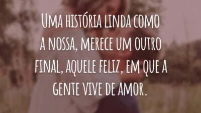 Uma história linda como a nossa, merece um outro final, aquele feliz, em que a gente vive de amor.