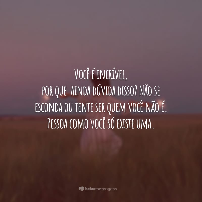 Você é incrível, por que ainda dúvida disso? Não se esconda ou tente ser quem você não é. Pessoa como você só existe uma.