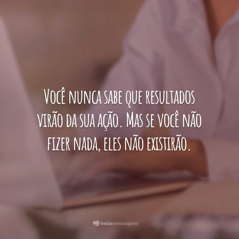 Você nunca sabe que resultados virão da sua ação. Mas se você não fizer nada, eles não existirão.