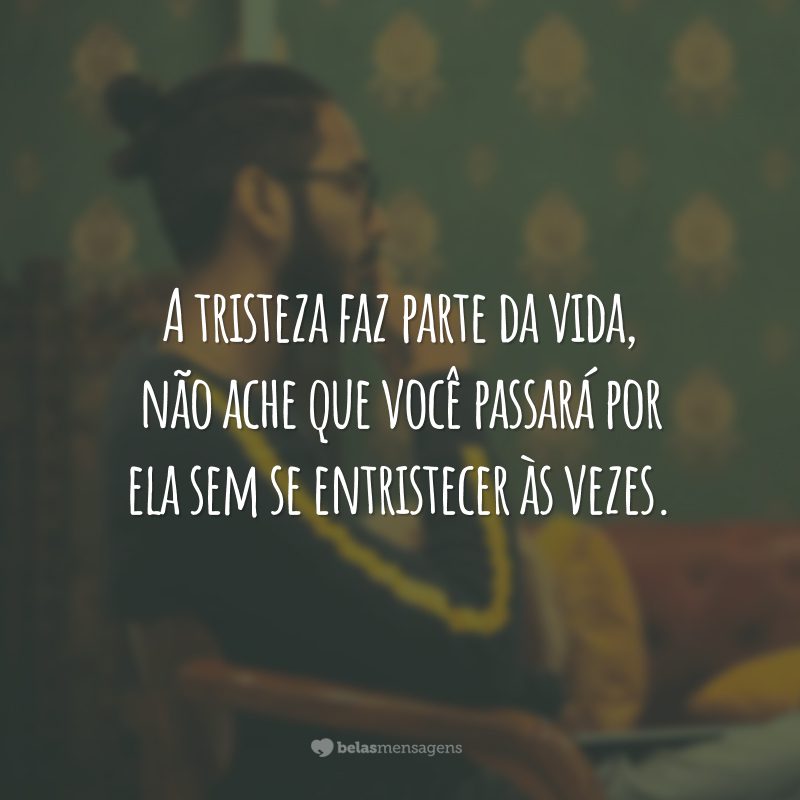 A tristeza faz parte da vida, não ache que você passará por ela sem se entristecer às vezes.