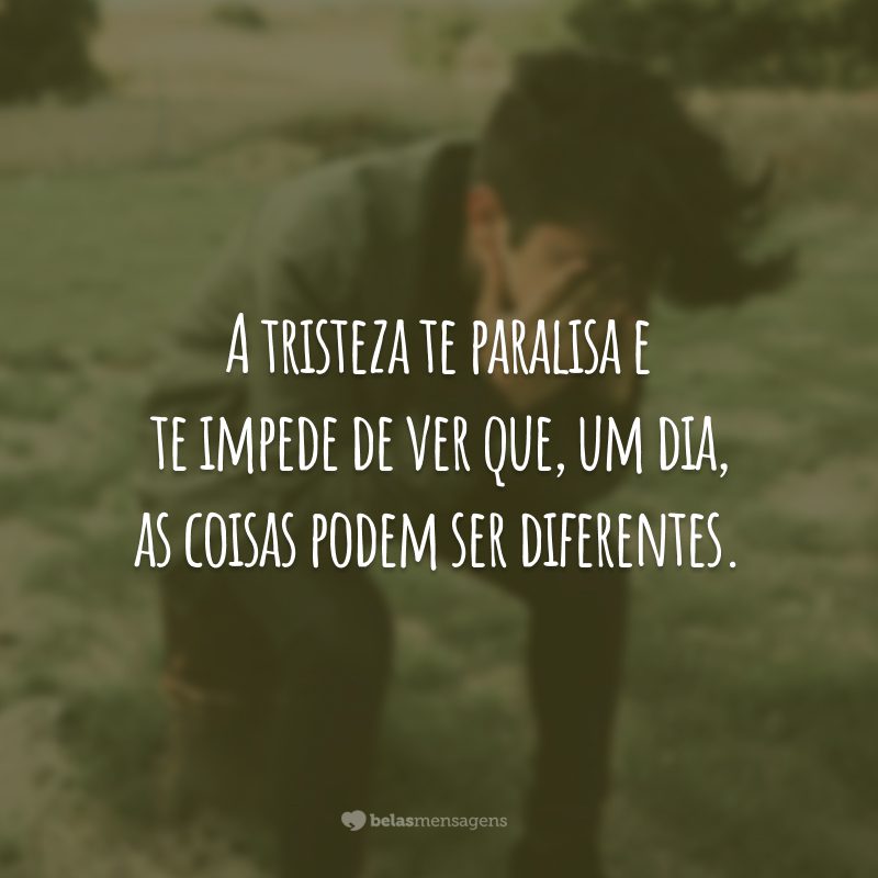 A tristeza te paralisa e te impede de ver que, um dia, as coisas podem ser diferentes.