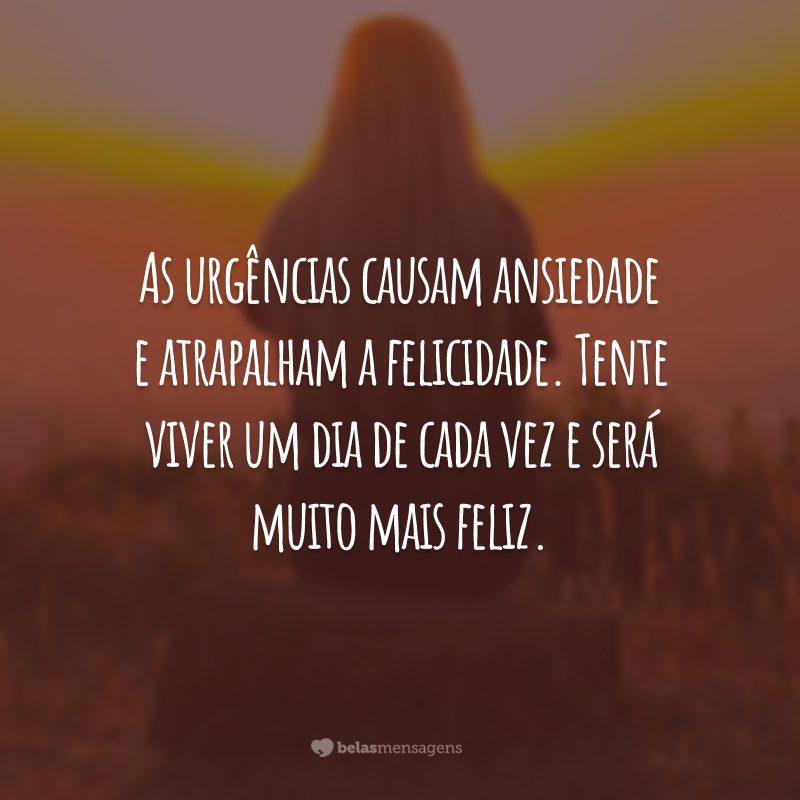 As urgências causam ansiedade e atrapalham a felicidade. Tente viver um dia de cada vez e será muito mais feliz.