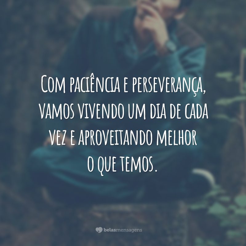 Com paciência e perseverança, vamos vivendo um dia de cada vez e aproveitando melhor o que temos.