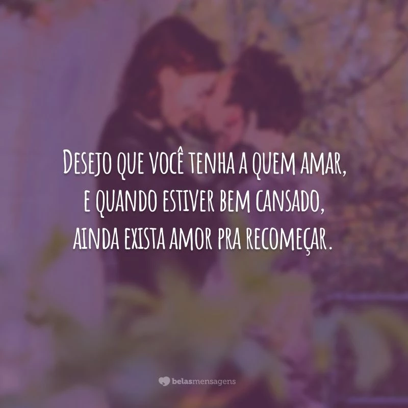 Desejo que você tenha a quem amar, e quando estiver bem cansado, ainda exista amor pra recomeçar.