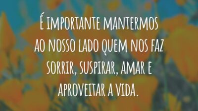 É importante mantermos ao nosso lado quem nos faz sorrir, suspirar, amar e aproveitar a vida.