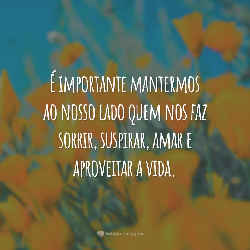 É importante mantermos ao nosso lado quem nos faz sorrir, suspirar, amar e aproveitar a vida.