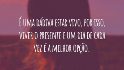 É uma dádiva estar vivo, por isso, viver o presente e um dia de cada vez é a melhor opção.