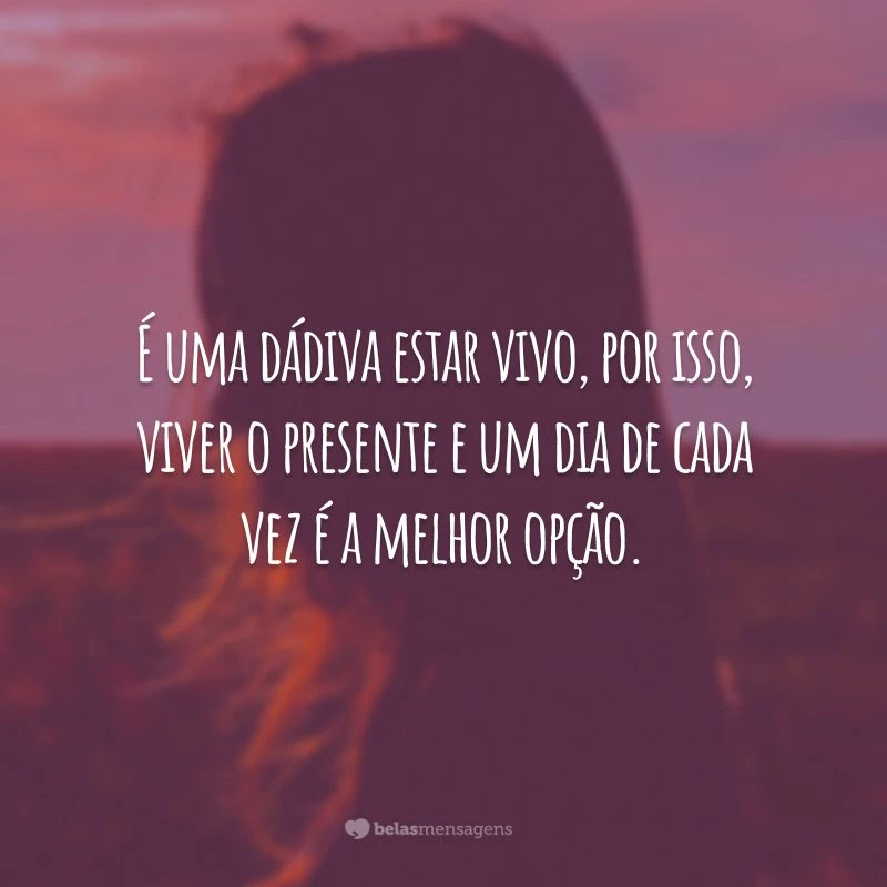 É uma dádiva estar vivo, por isso, viver o presente e um dia de cada vez é a melhor opção.