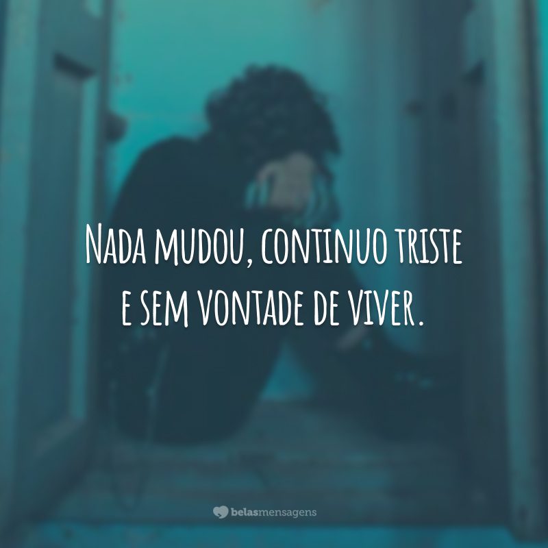 Nada mudou, continuo triste e sem vontade de viver.