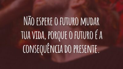 Não espere o futuro mudar tua vida, porque o futuro é a consequência do presente.