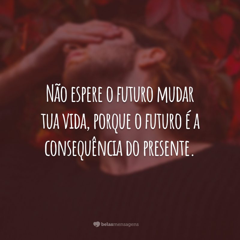 Não espere o futuro mudar tua vida, porque o futuro é a consequência do presente.