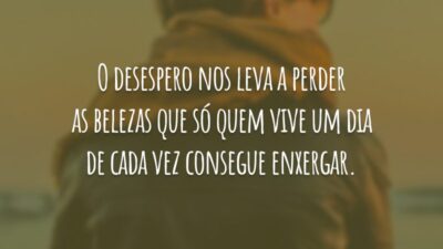 O desespero nos leva a perder as belezas que só quem vive um dia de cada vez consegue enxergar.